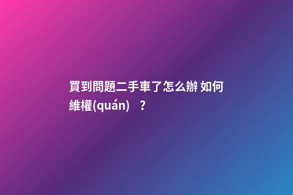 買到問題二手車了怎么辦 如何維權(quán)？